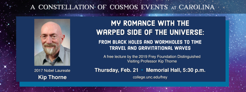 A Constellation of Cosmos Events at Carolina. 2017 Nobel Laureate Kip Thorne My Romance with the Warped Side of the Universe: From Black Holes and Wormholes to Time Travel and Gravitational Waves. A free lecture by the 2019 Frey Foundation Distinguished Visiting Professor Kip Thorne Thursday, Feb. 21 – Memorial Hall, 5:30 p.m. college.unc.edu/frey